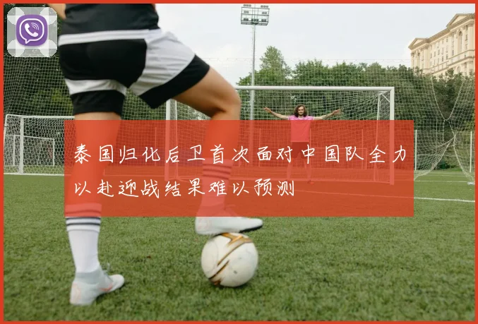 泰国归化后卫首次面对中国队全力以赴迎战结果难以预测