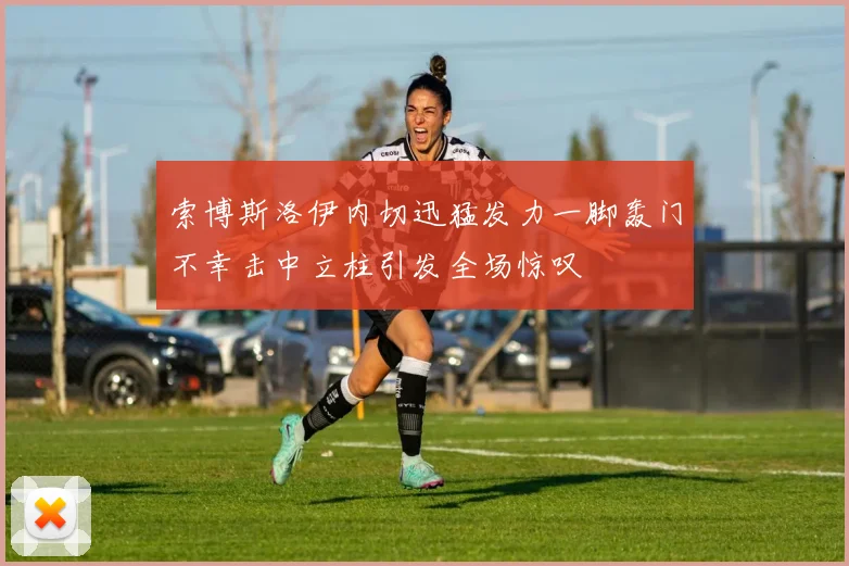索博斯洛伊内切迅猛发力一脚轰门不幸击中立柱引发全场惊叹