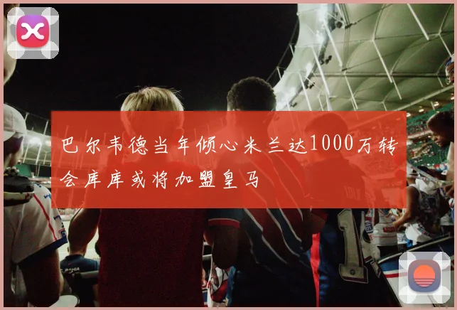 巴尔韦德当年倾心米兰达1000万转会库库或将加盟皇马