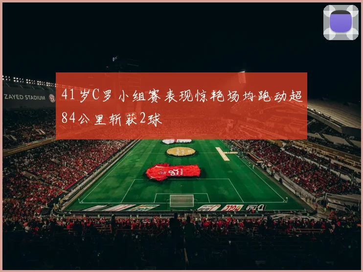 41岁C罗小组赛表现惊艳场均跑动超84公里斩获2球