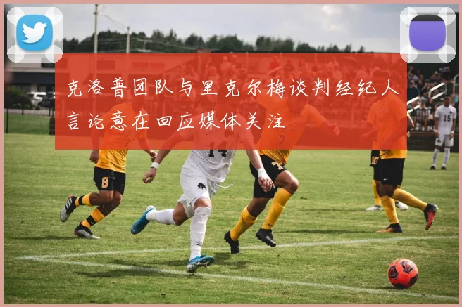 克洛普团队与里克尔梅谈判经纪人言论意在回应媒体关注