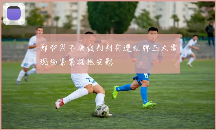 郑智因不满裁判判罚遭红牌王大雷现场紧紧拥抱安慰