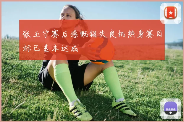 张玉宁赛后感慨错失良机热身赛目标已基本达成