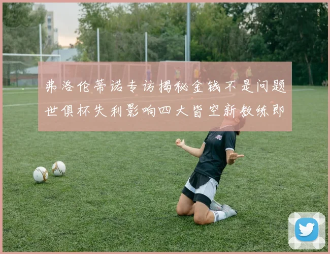 弗洛伦蒂诺专访揭秘金钱不是问题世俱杯失利影响四大皆空新教练即将到来