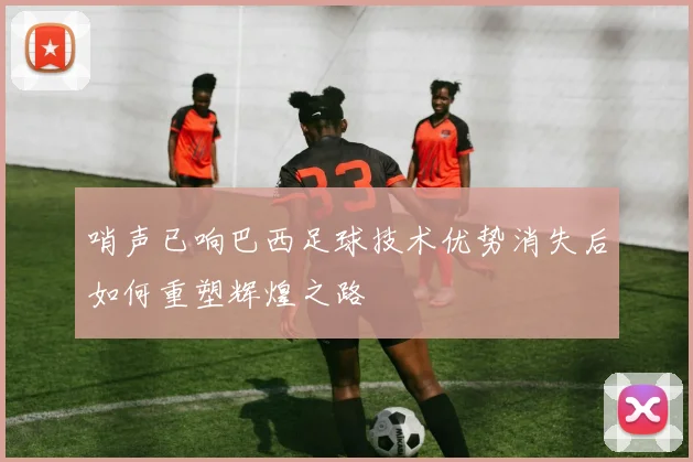 哨声已响巴西足球技术优势消失后如何重塑辉煌之路