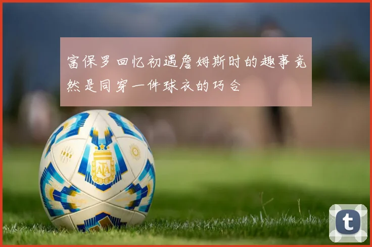富保罗回忆初遇詹姆斯时的趣事竟然是同穿一件球衣的巧合