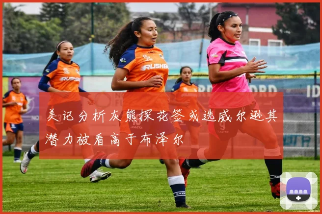 美记分析灰熊探花签或选威尔逊其潜力被看高于布泽尔