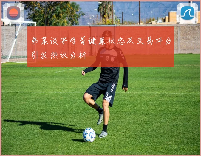 弗莱谈字母哥健康状态及交易评分引发热议分析