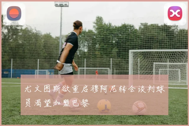 尤文图斯欲重启穆阿尼转会谈判球员渴望加盟巴黎