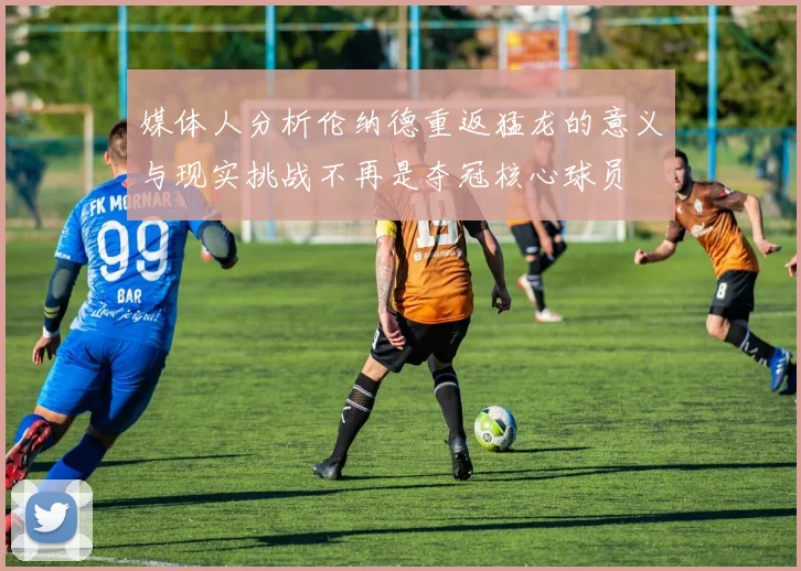 媒体人分析伦纳德重返猛龙的意义与现实挑战不再是夺冠核心球员