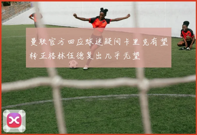 曼联官方回应球迷疑问卡里克有望转正格林伍德复出几乎无望