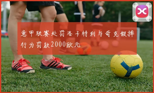 意甲联赛处罚洛卡特利与奇克假摔行为罚款2000欧元