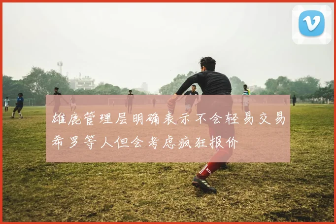 雄鹿管理层明确表示不会轻易交易希罗等人但会考虑疯狂报价