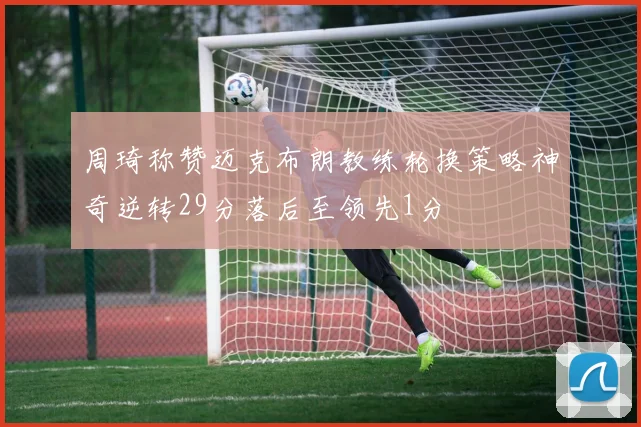 周琦称赞迈克布朗教练轮换策略神奇逆转29分落后至领先1分