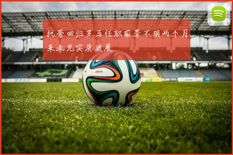 托蒂回归罗马任职前景不明两个月来未见实质进展