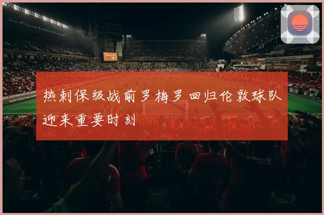 热刺保级战前罗梅罗回归伦敦球队迎来重要时刻