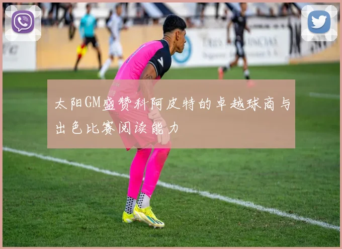 太阳GM盛赞科阿皮特的卓越球商与出色比赛阅读能力