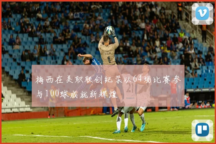 梅西在美职联创纪录以64场比赛参与100球成就新辉煌