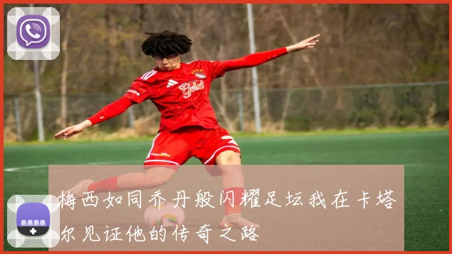 梅西如同乔丹般闪耀足坛我在卡塔尔见证他的传奇之路
