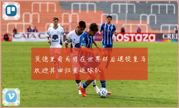 莫德里奇或将在世界杯后退役皇马欢迎其回归重返球队