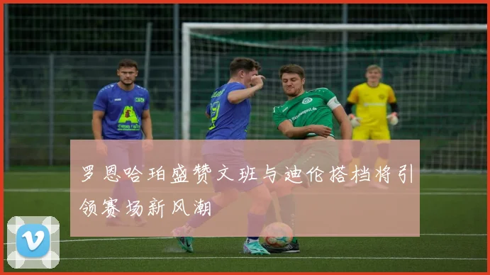 罗恩哈珀盛赞文班与迪伦搭档将引领赛场新风潮